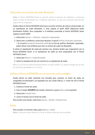 31Música
Utilización con un lector de audio Bluetooth
Nota: El Parrot ASTEROID Smart le permite utilizar la función de telefonía y streaming
audio a través de Bluetooth con 2 teléfonos diferentes, sin que sea necesario desconectar
alguno de los 2 aparatos.
Puede utilizar el Parrot ASTEROID Smart para escuchar archivos de música almacenados en
un reproductor de audio Bluetooth, si éste soporta el perfil A2DP (Advanced Audio
Distribution Profile). Para comprobar si el teléfono conectado al Parrot ASTEROID Smart
soporta el perfil A2DP:
1. Seleccione Ajustes > Telefonía > Aparatos emparejados.
2. Seleccione su teléfono y seleccione después la opción Perfiles Bluetooth soportados.
> Si visualiza Recepción Bluetooth audio en la lista de perfiles Bluetooth suportados,
podrá utilizar este teléfono para leer un archivo de audio vía Bluetooth.
Si utiliza el reproductor de audio por primera vez, primero tendrá que emparejarlo con el
Parrot ASTEROID Smart. Si el reproductor de audio ya está emparejado con el Parrot
ASTEROID Smart :
1. Seleccione Música > Audio Bluetooth.
2. Active la reproducción de una canción en su reproductor de audio.
Nota: si su lector de audio Bluetooth admite el perfil AVRCP 1.4, podrá navegar por la lista
de canciones guardadas en el mismo.
Utilizar el Parrot ASTEROID con un lector de audio analógico
Puede utilizar un cable Jack/Jack (no incluido) para conectar un lector de audio no
compatible con Bluetooth y no equipado con una salida USB (p. e.: lector de CD) al Parrot
ASTEROID Smart.
1. Conecte el lector de audio.
2. Pulse el botón SOURCE del mando a distancia o pulse Música en la pantalla
3. Seleccione Entrada línea.
4. Lance la lectura con el lector de audio.
Para ocultar esta fuente, seleccione Ajustes > Sonido > Entrada línea.
Radio
Para acceder a la función radio, pulse Música > Radio.
Nota: La frecuencia por defecto es la de la última radio que ha escuchado.
 