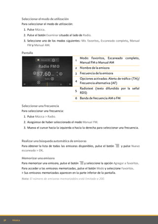 32 Música
Seleccionar el modo de utilización
Para seleccionar el modo de utilización:
1. Pulse Música.
2. Pulse el botón Examinar situado al lado de Radio.
3. Seleccione uno de los modos siguientes: Mis favoritos, Escaneado completo, Manual
FM y Manual AM.
Pantalla
1
Modo: Favoritos, Escaneado completo,
Manual FM o Manual AM
2 Nombre de la emisora
3 Frecuencia de la emisora
4
Opciones activadas: Alerta de tráfico (TA)/
Frecuencia alternativa (AF)
5
Radiotext (texto difundido por la señal
RDS)
6 Banda de frecuencia AM o FM
Seleccionar una frecuencia
Para seleccionar una frecuencia:
1. Pulse Música > Radio.
2. Asegúrese de haber seleccionado el modo Manual FM.
3. Mueva el cursor hacia la izquierda o hacia la derecha para seleccionar una frecuencia.
Realizar una búsqueda automática de emisoras
Para obtener la lista de todas las emisoras disponibles, pulse el botón y pulse Nuevo
escaneado > OK.
Memorizar una emisora
Para memorizar una emisora, pulse el botón y seleccione la opción Agregar a favoritos.
Para acceder a las emisoras memorizadas, pulse el botón Modo y seleccione Favoritos.
> Sus emisoras memorizadas aparecen en la parte inferior de la pantalla.
Nota: El número de emisoras memorizables está limitado a 200.
 