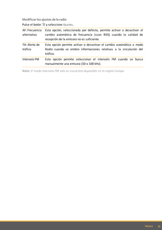 33Música
Modificar los ajustes de la radio
Pulse el botón y seleccione Ajustes.
AF: Frecuencia
alternativa
Esta opción, seleccionada por defecto, permite activar o desactivar el
cambio automático de frecuencia (scan RDS) cuando la calidad de
recepción de la emisora no es suficiente.
TA: Alerta de
tráfico
Esta opción permite activar o desactivar el cambio automático a modo
Radio cuando se emiten informaciones relativas a la circulación del
tráfico.
Intervalo FM Esta opción permite seleccionar el intervalo FM cuando se busca
manualmente una emisora (50 o 100 kHz).
Nota: El modo Intervalo FM sólo se encuentra disponible en la región Europa.
 