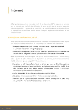 34 Internet
Internet
Advertencia: La conexión a Internet a través de un dispositivo 3G/4G requiere un contrato
con un operador de telefonía. La utilización de este servicio puede generar costes de
roaming importantes. Compruebe las condiciones de su contrato y haga un seguimiento de
su consumo con su operador. Parrot declina cualquier responsabilidad derivada de los
costes asociados.
Conexión con un dispositivo 3G/4G
Nota: Consulte la sección de compatibilidad del Parrot ASTEROID Smart en nuestra página
web para ver la lista de dispositivos 3G compatibles con el Parrot ASTEROID Smart.
1. Conecte un dispositivo 3G/4G al Parrot ASTEROID Smart a través del cable USB.
> Aparecerá una ventana emergente (pop-up).
2. Introduzca su código PIN y pulse VALIDAR. Marque la opción Memorizar si prefiere que
no se le pida el código PIN cada vez que se encienda el Parrot ASTEROID Smart.
Nota: Más adelante, podrá modificar este ajuste seleccionando Ajustes > Inalámbrico y
redes > Ajustes de redes móviles. En los dispositivos de conexión, seleccione su dispositivo
3G/4G, seleccione Ignorar código PIN y después Ignorar.
3. Seleccione su APN (Access Point Name) en la lista que aparece. Esta información se
encuentra disponible en la documentación facilitada con su dispositivo 3G/4G. Si su
APN no figura en la lista, puede añadirlo seleccionando Ajustes > Conexiones
inalámbricas y redes > Mobile data networks.
4. En los dispositivos de conexión, seleccione su dispositivo 3G/4G.
5. Seleccione Puntos de acceso > Otro > Puntos de acceso predefinidos.
6. Espere a que se haya establecido la conexión. También puede pulsar el botón y
navegar por los menús mientras se establece la conexión.
 