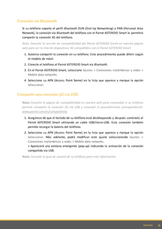 35Internet
Conexión vía Bluetooth
Si su teléfono soporta el perfil Bluetooth DUN (Dial-Up Networking) o PAN (Personal Area
Network), la conexión vía Bluetooth del teléfono con el Parrot ASTEROID Smart le permitirá
compartir la conexión 3G del teléfono.
Nota: Consulte la sección de compatibilidad del Parrot ASTEROID Smart en nuestra página
web para ver la lista de dispositivos 3G compatibles con el Parrot ASTEROID Smart.
1. Autorice compartir la conexión en su teléfono. Este procedimiento puede diferir según
el modelo de móvil.
2. Conecte el teléfono al Parrot ASTEROID Smart vía Bluetooth.
3. En el Parrot ASTEROID Smart, seleccione Ajustes > Conexiones inalámbricas y redes >
Mobile data networks.
4. Seleccione su APN (Access Point Name) en la lista que aparece y marque la opción
Seleccionar.
Compartir una conexión 3G vía USB
Nota: Consulte la página de compatibilidad en nuestra web para comprobar si su teléfono
permite compartir la conexión 3G vía USB y consultar el procedimiento correspondiente:
www.parrot.com/es/compatibility.
1. Asegúrese de que el teclado de su teléfono está desbloqueado y después conéctelo al
Parrot ASTEROID Smart utilizando un cable USB/micro-USB. Esta conexión también
permite recargar la batería del teléfono.
2. Seleccione su APN (Access Point Name) en la lista que aparece y marque la opción
Seleccionar. Más adelante, podrá modificar este ajuste seleccionando Ajustes >
Conexiones inalámbricas y redes > Mobile data networks.
> Aparecerá una ventana emergente (pop-up) indicando la activación de la conexión
compartida vía USB.
Nota: Consulte la guía de usuario de su teléfono para más información.
 