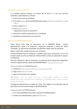 36 Internet
Conexión a una red Wi-Fi
Si su teléfono permite compartir su conexión 3G vía Wi-Fi® o si hay una red Wi-Fi
disponible a proximidad de su vehículo:
1. Active esta función en el teléfono.
2. En el menú Ajustes del Parrot ASTEROID Smart, pulse Conexiones inalámbricas y redes
> Wi-Fi.
3. Active la opción Wi-Fi.
4. Pulse Ajustes de Wi-Fi.
> Aparecerá la lista de las redes Wi-Fi.
5. Seleccione la red Wi-Fi generada por su smartphone.
6. Introduzca la contraseña en caso necesario.
Utilizar el ASTEROID Market
Puede utilizar varios tipos de aplicaciones con el ASTEROID Market : música,
geolocalización, ayuda a la conducción, navegación embarcada y puntos de interés
conectados. Las aplicaciones disponibles son diferentes según el país de utilización.
Algunas aplicaciones pueden necesitar una suscripción.
El Parrot ASTEROID Smart es multitarea: se pueden utilizar varias aplicaciones a la vez. Por
ejemplo, puede escuchar una Radio por internet mientras utiliza una aplicación de ayuda a
la conducción.
Para más información sobre la utilización y la instalación de las aplicaciones disponibles,
consulte la página web del soporte del ASTEROID Market : www.parrotasteroid.com
Crear una cuenta en ASTEROID Market
1. Conéctese a https://www.parrotasteroid.com/asteroidmarket.
2. Haga clic en Crear una cuenta.
3. Siga las instrucciones de la pantalla.
Advertencia : Una vez creada la cuenta, no será posible modificar los campos
Identificación y País. Las aplicaciones disponibles en ASTEROID Market varían en función
del país seleccionado.
El código de confirmación es un código de 4 cifras. Este código le será solicitado cada vez
que realice una transacción de pago en ASTEROID Market.
Asociar la cuenta ASTEROID Market
1. En su Parrot ASTEROID Smart, abra la aplicación ASTEROID Market.
2. Introduzca los identificadores y pulse en Conectarse.
 