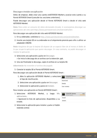 37Internet
Descargar e instalar una aplicación
Antes de empezar, debe crear una cuenta enASTEROID Market y asociar esta cuenta a su
Parrot ASTEROID Smart (consulte las secciones anteriores).
Puede descargar una aplicación desde el Parrot ASTEROID Smart o desde el sitio web
ASTEROID Market.
Nota: Para evitar un consumo de datos demasiado elevado, le aconsejamos descargar sus
aplicaciones del sitio web https://www.parrotasteroid.com/asteroidmarket.
Para descargar una aplicación del sitio web ASTEROID Market:
1. En su ordenador, conéctese a https://www.parrotasteroid.com/asteroidmarket.
2. Inserte una tarjeta SD en su ordenador en el alojamiento previsto para ello o utilice un
adaptador USB/SD.
Nota: Asegúrese de que la tarjeta SD dispone de un espacio libre de al menos el doble de
lo que ocupa la aplicación que quiere descargar. En caso contrario, no podrá descargar ni
instalar la aplicación.
3. Seleccione una aplicación y pulse en Descargar.
> Se inicia la descarga de un archivo con la extensión .ppk.
4. Una vez finalizada la descarga, copie el archivo en su tarjeta SD.
Advertencia: No renombre el archivo descargado.
5. Conecte la tarjeta SD al Parrot ASTEROID Smart.
Para descargar una aplicación desde el Parrot ASTEROID Smart :
1. Abra la aplicación ASTEROID Market y seleccione
el tipo de clasificación.
2. Seleccione una aplicación y pulse en Descargar.
3. Seleccione la aplicación y pulse en Instalar.
Para instalar una aplicación en Parrot ASTEROID Smart :
1. Seleccione ASTEROID Market, y luego Mis
aplicaciones.
> Aparecerá la lista de aplicaciones disponibles y su
estado.
2. Seleccione la aplicación para instalar y pulse el botón
redondo central.
 