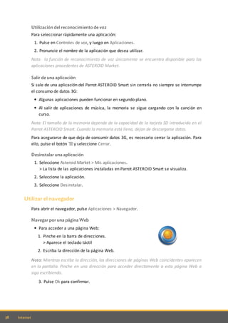 38 Internet
Utilización del reconocimiento de voz
Para seleccionar rápidamente una aplicación:
1. Pulse en Controles de voz, y luego en Aplicaciones.
2. Pronuncie el nombre de la aplicación que desea utilizar.
Nota: la función de reconocimiento de voz únicamente se encuentra disponible para las
aplicaciones procedentes de ASTEROID Market.
Salir de una aplicación
Si sale de una aplicación del Parrot ASTEROID Smart sin cerrarla no siempre se interrumpe
el consumo de datos 3G:
Algunas aplicaciones pueden funcionar en segundo plano.
Al salir de aplicaciones de música, la memoria se sigue cargando con la canción en
curso.
Nota: El tamaño de la memoria depende de la capacidad de la tarjeta SD introducida en el
Parrot ASTEROID Smart. Cuando la memoria está llena, dejan de descargarse datos.
Para asegurarse de que deja de consumir datos 3G, es necesario cerrar la aplicación. Para
ello, pulse el botón y seleccione Cerrar.
Desinstalar una aplicación
1. Seleccione Asteroid Market > Mis aplicaciones.
> La lista de las aplicaciones instaladas en Parrot ASTEROID Smart se visualiza.
2. Seleccione la aplicación.
3. Seleccione Desinstalar.
Utilizar el navegador
Para abrir el navegador, pulse Aplicaciones > Navegador.
Navegar por una página Web
Para acceder a una página Web:
1. Pinche en la barra de direcciones.
> Aparece el teclado táctil
2. Escriba la dirección de la página Web.
Nota: Mientras escribe la dirección, las direcciones de páginas Web coincidentes aparecen
en la pantalla. Pinche en una dirección para acceder directamente a esta página Web o
siga escribiendo.
3. Pulse Ok para confirmar.
 