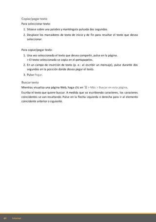 40 Internet
Copiar/pegar texto
Para seleccionar texto:
1. Sitúese sobre una palabra y manténgala pulsada dos segundos.
2. Desplace los marcadores de texto de inicio y de fin para resaltar el texto que desea
seleccionar.
Para copiar/pegar texto:
1. Una vez seleccionado el texto que desea compartir, pulse en la página.
> El texto seleccionado se copia en el portapapeles.
2. En un campo de inserción de texto (p. e.: al escribir un mensaje), pulse durante dos
segundos en la posición donde desea pegar el texto.
3. Pulse Pegar.
Buscar texto
Mientras visualiza una página Web, haga clic en > Más > Buscar en esta página.
Escriba el texto que quiere buscar. A medida que va escribiendo caracteres, los caracteres
coincidentes se van resaltando. Pulse en la flecha izquierda o derecha para ir al elemento
coincidente anterior o siguiente.
 