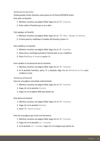 41Internet
Gestionar los favoritos
Puede guardar tantos favoritos como quiera en el Parrot ASTEROID Smart.
Para abrir un favorito:
1. Mientras visualiza una página Web, haga clic en > Favoritos.
2. Pulse sobre el favorito que se va a abrir.
Para agregar un favorito:
1. Mientras visualiza una página Web, haga clic en > Más > Agregar un favorito.
2. Si fuera preciso, modifique el nombre del favorito y pulse Ok.
Para modificar un favorito:
1. Mientras visualiza una página Web, haga clic en > Favoritos.
2. Seleccione y mantenga pulsado el favorito que se va a modificar.
3. Pulse Modifique el favorito y pulse Ok.
Para cambiar la visualización de los favoritos:
1. Mientras visualiza una página Web, haga clic en > Favoritos.
2. En la pestaña Favoritos, pulse y después haga clic en Miniaturas o Lista para
cambiar la vista.
Gestionar el historial
Para ver una página consultada anteriormente:
1. Mientras visualiza una página Web, haga clic en > Favoritos.
2. Haga clic en la pestaña Historial.
3. Haga clic en la página Web que quiere ver.
Para borrar el historial:
1. Mientras visualiza una página Web, haga clic en > Favoritos.
2. Haga clic en la pestaña Historial.
3. Pulse > Borrar historial.
Para ver una página que visita con frecuencia:
1. Mientras visualiza una página Web, haga clic en > Favoritos.
2. Haga clic en la pestaña Las + visitadas.
3. En la pestaña Las + visitadas, haga clic en la página que quiere ver.
 