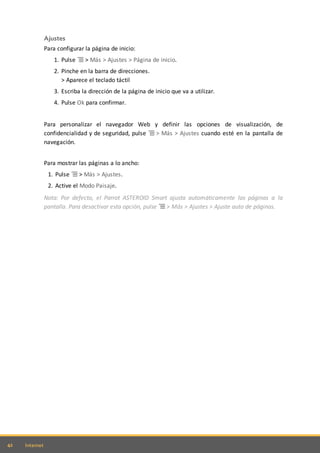 42 Internet
Ajustes
Para configurar la página de inicio:
1. Pulse > Más > Ajustes > Página de inicio.
2. Pinche en la barra de direcciones.
> Aparece el teclado táctil
3. Escriba la dirección de la página de inicio que va a utilizar.
4. Pulse Ok para confirmar.
Para personalizar el navegador Web y definir las opciones de visualización, de
confidencialidad y de seguridad, pulse > Más > Ajustes cuando esté en la pantalla de
navegación.
Para mostrar las páginas a lo ancho:
1. Pulse > Más > Ajustes.
2. Active el Modo Paisaje.
Nota: Por defecto, el Parrot ASTEROID Smart ajusta automáticamente las páginas a la
pantalla. Para desactivar esta opción, pulse > Más > Ajustes > Ajuste auto de páginas.
 