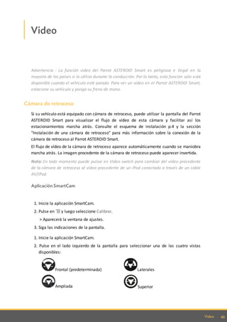 43Video
Video
Advertencia : La función video del Parrot ASTEROID Smart es peligrosa e ilegal en la
mayoría de los países si la utiliza durante la conducción. Por lo tanto, esta función solo está
disponible cuando el vehículo esté parado. Para ver un video en el Parrot ASTEROID Smart,
estacione su vehículo y ponga su freno de mano.
Cámara de retroceso
Si su vehículo está equipado con cámara de retroceso, puede utilizar la pantalla del Parrot
ASTEROID Smart para visualizar el flujo de vídeo de esta cámara y facilitar así los
estacionamientos marcha atrás. Consulte el esquema de instalación p.4 y la sección
"Instalación de una cámara de retroceso" para más información sobre la conexión de la
cámara de retroceso al Parrot ASTEROID Smart.
El flujo de vídeo de la cámara de retroceso aparece automáticamente cuando se maniobra
marcha atrás. La imagen procedente de la cámara de retroceso puede aparecer invertida.
Nota: En todo momento puede pulsar en Video switch para cambiar del vídeo procedente
de la cámara de retroceso al vídeo procedente de un iPod conectado a través de un cable
AV/iPod.
Aplicación SmartCam
1. Inicie la aplicación SmartCam.
2. Pulse en y luego seleccione Calibrar.
> Aparecerá la ventana de ajustes.
3. Siga las indicaciones de la pantalla.
1. Inicie la aplicación SmartCam.
2. Pulse en el lado izquierdo de la pantalla para seleccionar una de las cuatro vistas
disponibles:
Frontal (predeterminada) Laterales
Ampliada Superior
 