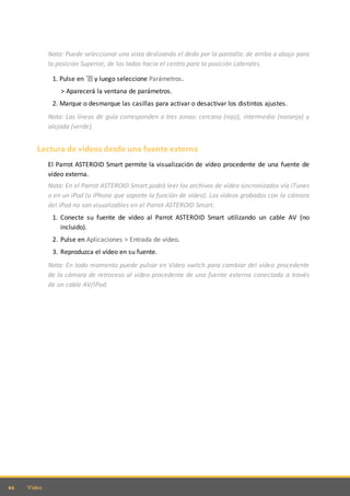 44 Video
Nota: Puede seleccionar una vista deslizando el dedo por la pantalla: de arriba a abajo para
la posición Superior, de los lados hacia el centro para la posición Laterales.
1. Pulse en y luego seleccione Parámetros.
> Aparecerá la ventana de parámetros.
2. Marque o desmarque las casillas para activar o desactivar los distintos ajustes.
Nota: Las líneas de guía corresponden a tres zonas: cercana (rojo), intermedia (naranja) y
alejada (verde).
Lectura de vídeos desde una fuente externa
El Parrot ASTEROID Smart permite la visualización de vídeo procedente de una fuente de
vídeo externa.
Nota: En el Parrot ASTEROID Smart podrá leer los archivos de vídeo sincronizados vía iTunes
o en un iPod (o iPhone que soporte la función de vídeo). Los vídeos grabados con la cámara
del iPod no son visualizables en el Parrot ASTEROID Smart.
1. Conecte su fuente de vídeo al Parrot ASTEROID Smart utilizando un cable AV (no
incluido).
2. Pulse en Aplicaciones > Entrada de vídeo.
3. Reproduzca el vídeo en su fuente.
Nota: En todo momento puede pulsar en Video switch para cambiar del vídeo procedente
de la cámara de retroceso al vídeo procedente de una fuente externa conectada a través
de un cable AV/iPod.
 