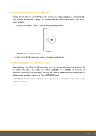 45Video
Lectura de vídeos desde una tarjeta SD
Puede leer en el Parrot ASTEROID Smart los archivos de vídeo grabados en una tarjeta SD.
Los archivos de vídeo de la tarjeta SD pueden estar en formato MP2, MP4, H263, H264,
WMV y SPARK.
1. Introduzca la tarjeta SD en el alojamiento previsto para ello.
2. Pulse en Aplicaciones > Galería.
3. Seleccione el vídeo pulsando sobre el ícono correspondiente.
Pantalla conectada a la salida de vídeo
Las conexiones de salida de vídeo permiten conectar una pantalla para los pasajeros de
las plazas traseras y que estos vean vídeos grabados en su tarjeta SD. Consulte el
esquema de instalación p.4 para más información sobre la conexión de la pantalla para los
pasajeros de las plazas traseras al Parrot ASTEROID Smart.
Advertencia: Nunca instale la pantalla en un lugar donde el conductor pueda ver los vídeos
mientras conduce.
 