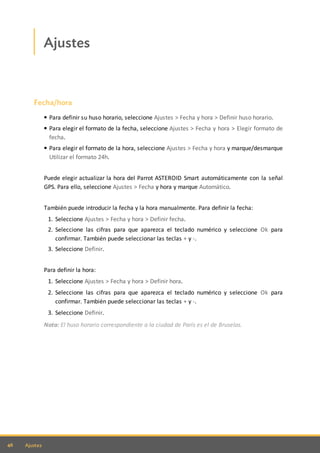 46 Ajustes
Ajustes
Fecha/hora
Para definir su huso horario, seleccione Ajustes > Fecha y hora > Definir huso horario.
Para elegir el formato de la fecha, seleccione Ajustes > Fecha y hora > Elegir formato de
fecha.
Para elegir el formato de la hora, seleccione Ajustes > Fecha y hora y marque/desmarque
Utilizar el formato 24h.
Puede elegir actualizar la hora del Parrot ASTEROID Smart automáticamente con la señal
GPS. Para ello, seleccione Ajustes > Fecha y hora y marque Automático.
También puede introducir la fecha y la hora manualmente. Para definir la fecha:
1. Seleccione Ajustes > Fecha y hora > Definir fecha.
2. Seleccione las cifras para que aparezca el teclado numérico y seleccione Ok para
confirmar. También puede seleccionar las teclas + y -.
3. Seleccione Definir.
Para definir la hora:
1. Seleccione Ajustes > Fecha y hora > Definir hora.
2. Seleccione las cifras para que aparezca el teclado numérico y seleccione Ok para
confirmar. También puede seleccionar las teclas + y -.
3. Seleccione Definir.
Nota: El huso horario correspondiente a la ciudad de París es el de Bruselas.
 