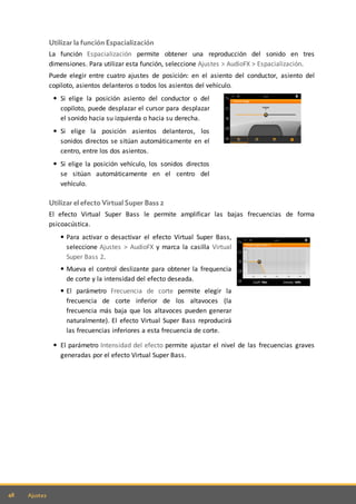 48 Ajustes
Utilizar la función Espacialización
La función Espacialización permite obtener una reproducción del sonido en tres
dimensiones. Para utilizar esta función, seleccione Ajustes > AudioFX > Espacialización.
Puede elegir entre cuatro ajustes de posición: en el asiento del conductor, asiento del
copiloto, asientos delanteros o todos los asientos del vehículo.
Si elige la posición asiento del conductor o del
copiloto, puede desplazar el cursor para desplazar
el sonido hacia su izquierda o hacia su derecha.
Si elige la posición asientos delanteros, los
sonidos directos se sitúan automáticamente en el
centro, entre los dos asientos.
Si elige la posición vehículo, los sonidos directos
se sitúan automáticamente en el centro del
vehículo.
Utilizar el efecto Virtual Super Bass 2
El efecto Virtual Super Bass le permite amplificar las bajas frecuencias de forma
psicoacústica.
Para activar o desactivar el efecto Virtual Super Bass,
seleccione Ajustes > AudioFX y marca la casilla Virtual
Super Bass 2.
Mueva el control deslizante para obtener la frequencia
de corte y la intensidad del efecto deseada.
El parámetro Frecuencia de corte permite elegir la
frecuencia de corte inferior de los altavoces (la
frecuencia más baja que los altavoces pueden generar
naturalmente). El efecto Virtual Super Bass reproducirá
las frecuencias inferiores a esta frecuencia de corte.
El parámetro Intensidad del efecto permite ajustar el nivel de las frecuencias graves
generadas por el efecto Virtual Super Bass.
 