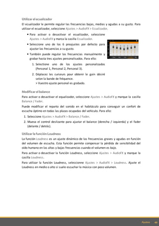 49Ajustes
Utilizar el ecualizador
El ecualizador le permite regular las frecuencias bajas, medias y agudas a su gusto. Para
utilizar el ecualizador, seleccione Ajustes > AudioFX > Ecualizador.
Para activar o desactivar el ecualizador, seleccione
Ajustes > AudioFX y marca la casilla Ecualizador.
Seleccione uno de los 6 preajustes por defecto para
ajustar las frecuencias a su gusto.
También puede regular las frecuencias manualmente y
grabar hasta tres ajustes personalisados. Para ello:
1. Selectione uno de los ajustes personalizados
(Personal 1, Personal 2, Personal 3).
2. Déplacez les curseurs pour obtenir le gain désiré
selon la bande de fréquence.
> Vuestro ajuste personal es grabado.
Modificar el balance
Para activar o desactivar el equalizador, seleccione Ajustes > AudioFX y marque la casilla
Balance / Fader.
Puede modificar el reparto del sonido en el habitáculo para conseguir un confort de
escucha óptimo en todas las plazas ocupadas del vehículo. Para ello:
1. Seleccione Ajustes > AudioFX > Balance / Fader.
2. Mueva el control deslizante para ajustar el balance (derecha / izquierda) y el fader
(delante / detrás).
Utilizar la función Loudness
La función Loudness es un ajuste dinámico de las frecuencias graves y agudas en función
del volumen de escucha. Esta función permite compensar la pérdida de sensibilidad del
oído humano en las altas y bajas frecuencias cuando el volumen es bajo.
Para activar o desactivar la función Loudness, seleccione Ajustes > AudioFX y marque la
casilla Loudness.
Para utilizar la función Loudness, seleccionne Ajustes > AudioFX > Loudness. Ajuste el
Loudness en medio o alto si suele escuchar la música con poco volumen.
 