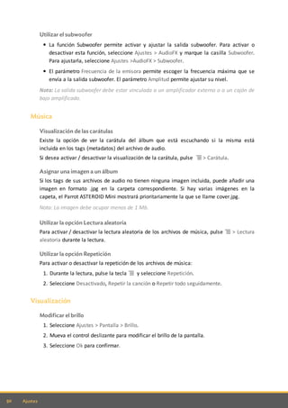 50 Ajustes
Utilizar el subwoofer
La función Subwoofer permite activar y ajustar la salida subwoofer. Para activar o
desactivar esta función, seleccione Ajustes > AudioFX y marque la casilla Subwoofer.
Para ajustarla, seleccione Ajustes >AudioFX > Subwoofer.
El parámetro Frecuencia de la emisora permite escoger la frecuencia máxima que se
envía a la salida subwoofer. El parámetro Amplitud permite ajustar su nivel.
Nota: La salida subwoofer debe estar vinculada a un amplificador externo o a un cajón de
bajo amplificado.
Música
Visualización de las carátulas
Existe la opción de ver la carátula del álbum que está escuchando si la misma está
incluida en los tags (metadatos) del archivo de audio.
Si desea activar / desactivar la visualización de la carátula, pulse > Carátula.
Asignar una imagen a un álbum
Si los tags de sus archivos de audio no tienen ninguna imagen incluida, puede añadir una
imagen en formato .jpg en la carpeta correspondiente. Si hay varias imágenes en la
capeta, el Parrot ASTEROID Mini mostrará prioritariamente la que se llame cover.jpg.
Nota: La imagen debe ocupar menos de 1 Mb.
Utilizar la opción Lectura aleatoria
Para activar / desactivar la lectura aleatoria de los archivos de música, pulse > Lectura
aleatoria durante la lectura.
Utilizar la opción Repetición
Para activar o desactivar la repetición de los archivos de música:
1. Durante la lectura, pulse la tecla y seleccione Repetición.
2. Seleccione Desactivado, Repetir la canción o Repetir todo seguidamente.
Visualización
Modificar el brillo
1. Seleccione Ajustes > Pantalla > Brillo.
2. Mueva el control deslizante para modificar el brillo de la pantalla.
3. Seleccione Ok para confirmar.
 