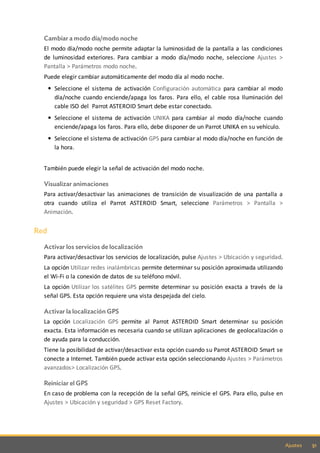 51Ajustes
Cambiar a modo día/modo noche
El modo día/modo noche permite adaptar la luminosidad de la pantalla a las condiciones
de luminosidad exteriores. Para cambiar a modo día/modo noche, seleccione Ajustes >
Pantalla > Parámetros modo noche.
Puede elegir cambiar automáticamente del modo día al modo noche.
Seleccione el sistema de activación Configuración automática para cambiar al modo
día/noche cuando enciende/apaga los faros. Para ello, el cable rosa Iluminación del
cable ISO del Parrot ASTEROID Smart debe estar conectado.
Seleccione el sistema de activación UNIKA para cambiar al modo día/noche cuando
enciende/apaga los faros. Para ello, debe disponer de un Parrot UNIKA en su vehículo.
Seleccione el sistema de activación GPS para cambiar al modo día/noche en función de
la hora.
También puede elegir la señal de activación del modo noche.
Visualizar animaciones
Para activar/desactivar las animaciones de transición de visualización de una pantalla a
otra cuando utiliza el Parrot ASTEROID Smart, seleccione Parámetros > Pantalla >
Animación.
Red
Activar los servicios de localización
Para activar/desactivar los servicios de localización, pulse Ajustes > Ubicación y seguridad.
La opción Utilizar redes inalámbricas permite determinar su posición aproximada utilizando
el Wi-Fi o la conexión de datos de su teléfono móvil.
La opción Utilizar los satélites GPS permite determinar su posición exacta a través de la
señal GPS. Esta opción requiere una vista despejada del cielo.
Activar la localización GPS
La opción Localización GPS permite al Parrot ASTEROID Smart determinar su posición
exacta. Esta información es necesaria cuando se utilizan aplicaciones de geolocalización o
de ayuda para la conducción.
Tiene la posibilidad de activar/desactivar esta opción cuando su Parrot ASTEROID Smart se
conecte a Internet. También puede activar esta opción seleccionando Ajustes > Parámetros
avanzados> Localización GPS.
Reiniciar el GPS
En caso de problema con la recepción de la señal GPS, reinicie el GPS. Para ello, pulse en
Ajustes > Ubicación y seguridad > GPS Reset Factory.
 