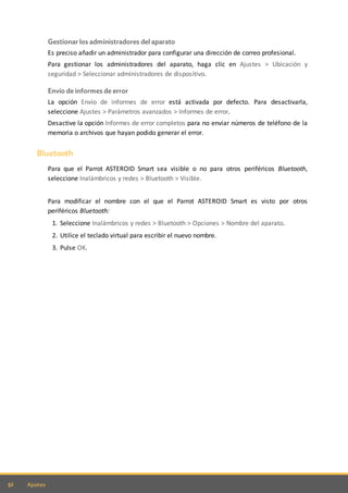 52 Ajustes
Gestionar los administradores del aparato
Es preciso añadir un administrador para configurar una dirección de correo profesional.
Para gestionar los administradores del aparato, haga clic en Ajustes > Ubicación y
seguridad > Seleccionar administradores de dispositivo.
Envío de informes de error
La opción Envío de informes de error está activada por defecto. Para desactivarla,
seleccione Ajustes > Parámetros avanzados > Informes de error.
Desactive la opción Informes de error completos para no enviar números de teléfono de la
memoria o archivos que hayan podido generar el error.
Bluetooth
Para que el Parrot ASTEROID Smart sea visible o no para otros periféricos Bluetooth,
seleccione Inalámbricos y redes > Bluetooth > Visible.
Para modificar el nombre con el que el Parrot ASTEROID Smart es visto por otros
periféricos Bluetooth:
1. Seleccione Inalámbricos y redes > Bluetooth > Opciones > Nombre del aparato.
2. Utilice el teclado virtual para escribir el nuevo nombre.
3. Pulse OK.
 