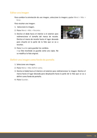 55Galería
Editar una imagen
Para cambiar la orientación de una imagen, seleccione la imagen y pulse Menú > Más >
Girar.
Para recortar una imagen:
1. Seleccione la imagen.
2. Pulse Menú > Más > Recortar.
3. Deslice el dedo hacia el interior o el exterior para
redimensionar el tamaño del marco de recorte.
Deslice el marco de recorte hasta el lugar deseado
para situarlo en la parte de la foto que se va a
recortar.
4. Pulse Guardar para guardar los cambios.
> La foto recortada se guarda como una copia. No
se modifica la foto original.
Definir una imagen como fondo de pantalla
1. Seleccione una imagen.
2. Pulse Menú > Más Definir como.
3. Deslice el dedo hacia el interior o el exterior para redimensionar la imagen. Deslice el
marco hasta el lugar deseado para desplazarlo hasta la parte de la foto que se va a
definir como fondo de pantalla.
4. Pulse Guardar.
 