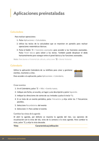 56 Aplicaciones preinstaladas
Aplicaciones preinstaladas
Calculadora
Para realizar operaciones:
1. Pulse Aplicaciones > Calculadora.
2. Utilice las teclas de la calculadora que se muestran en pantalla para realizar
operaciones matemáticas básicas.
3. Pulse el botón > Funciones avanzadas para acceder a las funciones avanzadas.
Pulse Panel básico para volver a las teclas. También puede desplazar el dedo
horizontalmente para navegar entre el panel básico y las funciones avanzadas.
Nota: Para borrar el historial de cálculo, seleccione > Borrar historial.
Calendario
Utilice la aplicación Calendario de su teléfono para crear y gestionar
eventos, reuniones y citas.
Para acceder a la aplicación, pulse Aplicaciones > Calendario.
Crear eventos
1. En el Calendario, pulse > Más > Evento nuevo.
2. Indique una fecha, un asunto, un lugar y una descripción y pulse Siguiente.
3. Indique las direcciones de correo de sus invitados y pulse la tecla .
4. Si se trata de un evento periódico, pulse Frecuencia y elija entre las 7 frecuencias
posibles.
5. Seleccione Recordatorios del evento
6. Seleccione Ok Para validar el evento.
Cambiar las vistas de la agenda
Al abrir la agenda, por defecto se muestra la agenda del mes. Las opciones de
visualización son la vista del día, vista de la semana o la vista agenda. Para cambiar la
vista, pulse , y elija la vista deseada.
Vista Características/utilización
 
