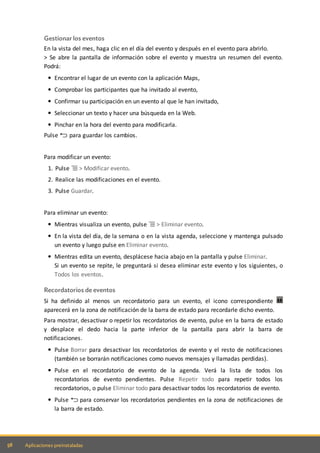 58 Aplicaciones preinstaladas
Gestionar los eventos
En la vista del mes, haga clic en el día del evento y después en el evento para abrirlo.
> Se abre la pantalla de información sobre el evento y muestra un resumen del evento.
Podrá:
Encontrar el lugar de un evento con la aplicación Maps,
Comprobar los participantes que ha invitado al evento,
Confirmar su participación en un evento al que le han invitado,
Seleccionar un texto y hacer una búsqueda en la Web.
Pinchar en la hora del evento para modificarla.
Pulse para guardar los cambios.
Para modificar un evento:
1. Pulse > Modificar evento.
2. Realice las modificaciones en el evento.
3. Pulse Guardar.
Para eliminar un evento:
Mientras visualiza un evento, pulse > Eliminar evento.
En la vista del día, de la semana o en la vista agenda, seleccione y mantenga pulsado
un evento y luego pulse en Eliminar evento.
Mientras edita un evento, desplácese hacia abajo en la pantalla y pulse Eliminar.
Si un evento se repite, le preguntará si desea eliminar este evento y los siguientes, o
Todos los eventos.
Recordatorios de eventos
Si ha definido al menos un recordatorio para un evento, el icono correspondiente
aparecerá en la zona de notificación de la barra de estado para recordarle dicho evento.
Para mostrar, desactivar o repetir los recordatorios de evento, pulse en la barra de estado
y desplace el dedo hacia la parte inferior de la pantalla para abrir la barra de
notificaciones.
Pulse Borrar para desactivar los recordatorios de evento y el resto de notificaciones
(también se borrarán notificaciones como nuevos mensajes y llamadas perdidas).
Pulse en el recordatorio de evento de la agenda. Verá la lista de todos los
recordatorios de evento pendientes. Pulse Repetir todo para repetir todos los
recordatorios, o pulse Eliminar todo para desactivar todos los recordatorios de evento.
Pulse para conservar los recordatorios pendientes en la zona de notificaciones de
la barra de estado.
 