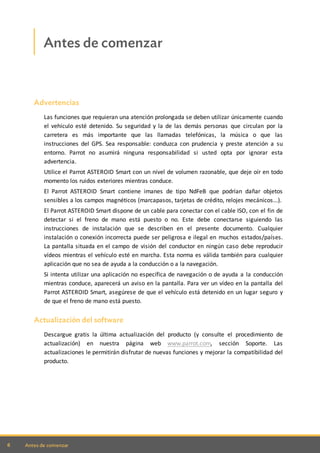 6 Antes de comenzar
Antes de comenzar
Advertencias
Las funciones que requieran una atención prolongada se deben utilizar únicamente cuando
el vehículo esté detenido. Su seguridad y la de las demás personas que circulan por la
carretera es más importante que las llamadas telefónicas, la música o que las
instrucciones del GPS. Sea responsable: conduzca con prudencia y preste atención a su
entorno. Parrot no asumirá ninguna responsabilidad si usted opta por ignorar esta
advertencia.
Utilice el Parrot ASTEROID Smart con un nivel de volumen razonable, que deje oír en todo
momento los ruidos exteriores mientras conduce.
El Parrot ASTEROID Smart contiene imanes de tipo NdFeB que podrían dañar objetos
sensibles a los campos magnéticos (marcapasos, tarjetas de crédito, relojes mecánicos...).
El Parrot ASTEROID Smart dispone de un cable para conectar con el cable ISO, con el fin de
detectar si el freno de mano está puesto o no. Este debe conectarse siguiendo las
instrucciones de instalación que se describen en el presente documento. Cualquier
instalación o conexión incorrecta puede ser peligrosa e ilegal en muchos estados/países.
La pantalla situada en el campo de visión del conductor en ningún caso debe reproducir
vídeos mientras el vehículo esté en marcha. Esta norma es válida también para cualquier
aplicación que no sea de ayuda a la conducción o a la navegación.
Si intenta utilizar una aplicación no específica de navegación o de ayuda a la conducción
mientras conduce, aparecerá un aviso en la pantalla. Para ver un vídeo en la pantalla del
Parrot ASTEROID Smart, asegúrese de que el vehículo está detenido en un lugar seguro y
de que el freno de mano está puesto.
Actualización del software
Descargue gratis la última actualización del producto (y consulte el procedimiento de
actualización) en nuestra página web www.parrot.com, sección Soporte. Las
actualizaciones le permitirán disfrutar de nuevas funciones y mejorar la compatibilidad del
producto.
 