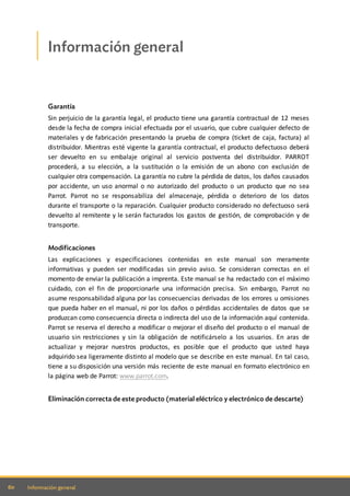 60 Información general
Información general
Garantía
Sin perjuicio de la garantía legal, el producto tiene una garantía contractual de 12 meses
desde la fecha de compra inicial efectuada por el usuario, que cubre cualquier defecto de
materiales y de fabricación presentando la prueba de compra (ticket de caja, factura) al
distribuidor. Mientras esté vigente la garantía contractual, el producto defectuoso deberá
ser devuelto en su embalaje original al servicio postventa del distribuidor. PARROT
procederá, a su elección, a la sustitución o la emisión de un abono con exclusión de
cualquier otra compensación. La garantía no cubre la pérdida de datos, los daños causados
por accidente, un uso anormal o no autorizado del producto o un producto que no sea
Parrot. Parrot no se responsabiliza del almacenaje, pérdida o deterioro de los datos
durante el transporte o la reparación. Cualquier producto considerado no defectuoso será
devuelto al remitente y le serán facturados los gastos de gestión, de comprobación y de
transporte.
Modificaciones
Las explicaciones y especificaciones contenidas en este manual son meramente
informativas y pueden ser modificadas sin previo aviso. Se consideran correctas en el
momento de enviar la publicación a imprenta. Este manual se ha redactado con el máximo
cuidado, con el fin de proporcionarle una información precisa. Sin embargo, Parrot no
asume responsabilidad alguna por las consecuencias derivadas de los errores u omisiones
que pueda haber en el manual, ni por los daños o pérdidas accidentales de datos que se
produzcan como consecuencia directa o indirecta del uso de la información aquí contenida.
Parrot se reserva el derecho a modificar o mejorar el diseño del producto o el manual de
usuario sin restricciones y sin la obligación de notificárselo a los usuarios. En aras de
actualizar y mejorar nuestros productos, es posible que el producto que usted haya
adquirido sea ligeramente distinto al modelo que se describe en este manual. En tal caso,
tiene a su disposición una versión más reciente de este manual en formato electrónico en
la página web de Parrot: www.parrot.com.
Eliminación correcta de este producto (material eléctrico y electrónico de descarte)
 