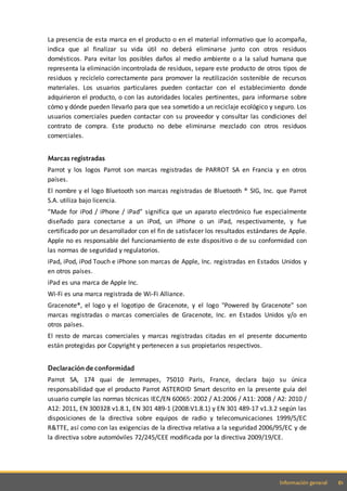 61Información general
La presencia de esta marca en el producto o en el material informativo que lo acompaña,
indica que al finalizar su vida útil no deberá eliminarse junto con otros residuos
domésticos. Para evitar los posibles daños al medio ambiente o a la salud humana que
representa la eliminación incontrolada de residuos, separe este producto de otros tipos de
residuos y recíclelo correctamente para promover la reutilización sostenible de recursos
materiales. Los usuarios particulares pueden contactar con el establecimiento donde
adquirieron el producto, o con las autoridades locales pertinentes, para informarse sobre
cómo y dónde pueden llevarlo para que sea sometido a un reciclaje ecológico y seguro. Los
usuarios comerciales pueden contactar con su proveedor y consultar las condiciones del
contrato de compra. Este producto no debe eliminarse mezclado con otros residuos
comerciales.
Marcas registradas
Parrot y los logos Parrot son marcas registradas de PARROT SA en Francia y en otros
países.
El nombre y el logo Bluetooth son marcas registradas de Bluetooth ® SIG, Inc. que Parrot
S.A. utiliza bajo licencia.
“Made for iPod / iPhone / iPad” significa que un aparato electrónico fue especialmente
diseñado para conectarse a un iPod, un iPhone o un iPad, respectivamente, y fue
certificado por un desarrollador con el fin de satisfacer los resultados estándares de Apple.
Apple no es responsable del funcionamiento de este dispositivo o de su conformidad con
las normas de seguridad y regulatorios.
iPad, iPod, iPod Touch e iPhone son marcas de Apple, Inc. registradas en Estados Unidos y
en otros países.
iPad es una marca de Apple Inc.
Wi-Fi es una marca registrada de Wi-Fi Alliance.
Gracenote®, el logo y el logotipo de Gracenote, y el logo "Powered by Gracenote" son
marcas registradas o marcas comerciales de Gracenote, Inc. en Estados Unidos y/o en
otros países.
El resto de marcas comerciales y marcas registradas citadas en el presente documento
están protegidas por Copyright y pertenecen a sus propietarios respectivos.
Declaración de conformidad
Parrot SA, 174 quai de Jemmapes, 75010 Paris, France, declara bajo su única
responsabilidad que el producto Parrot ASTEROID Smart descrito en la presente guía del
usuario cumple las normas técnicas IEC/EN 60065: 2002 / A1:2006 / A11: 2008 / A2: 2010 /
A12: 2011, EN 300328 v1.8.1, EN 301 489-1 (2008:V1.8.1) y EN 301 489-17 v1.3.2 según las
disposiciones de la directiva sobre equipos de radio y telecomunicaciones 1999/5/EC
R&TTE, así como con las exigencias de la directiva relativa a la seguridad 2006/95/EC y de
la directiva sobre automóviles 72/245/CEE modificada por la directiva 2009/19/CE.
 