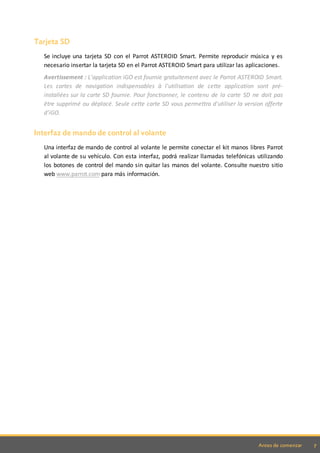 7Antes de comenzar
Tarjeta SD
Se incluye una tarjeta SD con el Parrot ASTEROID Smart. Permite reproducir música y es
necesario insertar la tarjeta SD en el Parrot ASTEROID Smart para utilizar las aplicaciones.
Avertissement : L'application iGO est fournie gratuitement avec le Parrot ASTEROID Smart.
Les cartes de navigation indispensables à l'utilisation de cette application sont pré-
installées sur la carte SD fournie. Pour fonctionner, le contenu de la carte SD ne doit pas
être supprimé ou déplacé. Seule cette carte SD vous permettra d'utiliser la version offerte
d'iGO.
Interfaz de mando de control al volante
Una interfaz de mando de control al volante le permite conectar el kit manos libres Parrot
al volante de su vehículo. Con esta interfaz, podrá realizar llamadas telefónicas utilizando
los botones de control del mando sin quitar las manos del volante. Consulte nuestro sitio
web www.parrot.com para más información.
 