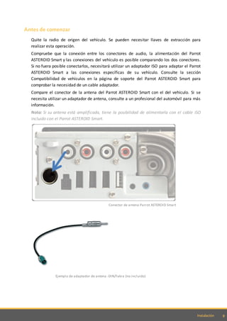 9Instalación
Antes de comenzar
Quite la radio de origen del vehículo. Se pueden necesitar llaves de extracción para
realizar esta operación.
Compruebe que la conexión entre los conectores de audio, la alimentación del Parrot
ASTEROID Smart y las conexiones del vehículo es posible comparando los dos conectores.
Si no fuera posible conectarlos, necesitará utilizar un adaptador ISO para adaptar el Parrot
ASTEROID Smart a las conexiones específicas de su vehículo. Consulte la sección
Compatibilidad de vehículos en la página de soporte del Parrot ASTEROID Smart para
comprobar la necesidad de un cable adaptador.
Compare el conector de la antena del Parrot ASTEROID Smart con el del vehículo. Si se
necesita utilizar un adaptador de antena, consulte a un profesional del automóvil para más
información.
Nota: Si su antena está amplificada, tiene la posibilidad de alimentarla con el cable ISO
incluido con el Parrot ASTEROID Smart.
Conector de antena Parrot ASTEROID Smart
Ejemplo de adaptador de antena -DIN/Fakra (no incluido)
 