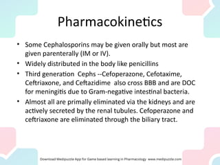 Pharmacokinetics
• Some Cephalosporins may be given orally but most are
given parenterally (IM or IV).
• Widely distributed in the body like penicillins
• Third generation Cephs --Cefoperazone, Cefotaxime,
Ceftriaxone, and Ceftazidime also cross BBB and are DOC
for meningitis due to Gram-negative intestinal bacteria.
• Almost all are primally eliminated via the kidneys and are
actively secreted by the renal tubules. Cefoperazone and
ceftriaxone are eliminated through the biliary tract.
 