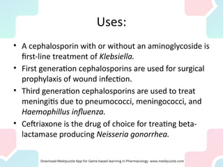 Uses:
• A cephalosporin with or without an aminoglycoside is
first-line treatment of Klebsiella.
• First generation cephalosporins are used for surgical
prophylaxis of wound infection.
• Third generation cephalosporins are used to treat
meningitis due to pneumococci, meningococci, and
Haemophillus influenza.
• Ceftriaxone is the drug of choice for treating beta-
lactamase producing Neisseria gonorrhea.
 
