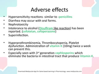 Adverse effects
• Hypersensitivity reactions -similar to -penicillins
• Diarrhea may occur with oral forms.
• Nephrotoxicity
• Intolerance to alcohol (Disulfiram like reaction) has been
reported. (cefotetan, cefoperazone)
• Superinfection.
• Hyperprothrombinemia, Thrombocytopenia, Platelet
dysfunction. Administration of vitamin K (10mg) twice a week
can prevent this.
• Especially seen with 3rd
generation cephlosporins which
eliminate the bacteria in intestinal tract that produce Vitamin K.
 