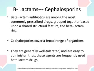 B- Lactams--- Cephalosporins
• Beta-lactam antibiotics are among the most
commonly prescribed drugs, grouped together based
upon a shared structural feature, the beta-lactam
ring.
• Cephalosporins cover a broad range of organisms.
• They are generally well-tolerated, and are easy to
administer; thus, these agents are frequently used
beta-lactam drugs.
 
