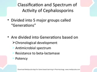 Classification and Spectrum of
Activity of Cephalosporins
• Divided into 5 major groups called
“Generations”
• Are divided into Generations based on
Chronological development
 Antimicrobial spectrum
 Resistance to beta-lactamase
 Potency
 