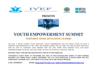 PRESENTS
YOUTH EMPOWERMENT SUMMIT
NURTURING MINDS, DEVELOPING LEADERS
ARE YOU A YOUNG PASTOR, YOUTH EXECUTIVE, YOUNG ENTREPRENEUR AND YOU REALLY WANT TO HAVE A
COMPLETE TRANSFORMATION IN LIFE, THEN THIS SUMMIT IS RIGHT FOR YOU. HERE, YOU WILL BE GIVEN PRACTICAL
STEP BY STEP TO ACHIEVING YOUR DREAMS; HOW YOU WILL WRITE YOUR BUSINESS PLAN, AND MANY
ENTREPRENEURSHIP QUALITIES THAT WILL MAKE AN EFFECT IN YOUR LIFE. COME ONE, COME ALL.
REGISTER TODAY FOR GH₵10.00. REGISTRATION ENDS ON 3RD DECEMBER 2016.
CONFERENCE STARTS FROM 13TH DECEMBER 2016. PICK UP YOUR REGISTRATION FORMS AT GOD’S PURPOSE
KINGDOM AND WORLD PEACE GLOBAL MINISTRIES. YOU CAN ALSO DOWNLOAD IT ONLINE FROM THE MCF
WORLDWIDE FACEBOOK PAGE. AND SUBMIT IT BY EMAIL OR TO THE CHURCH PREMISES.
CALL: 0232062617. EMAIL: bkagyeman17@yahoo.com, ministersofchristfoundation@yahoo.com.
 