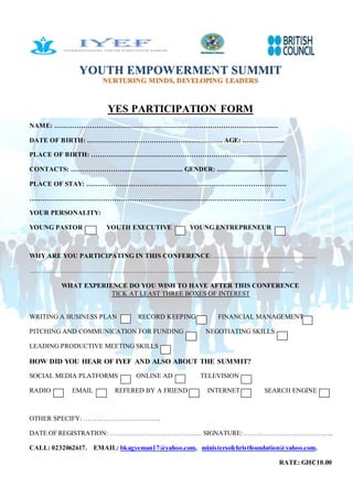 YOUTH EMPOWERMENT SUMMIT
NURTURING MINDS, DEVELOPING LEADERS
YES PARTICIPATION FORM
NAME: ……………………………………………………………………………………..…
DATE OF BIRTH: ……………………………………………………. AGE: ……………….
PLACE OF BIRTH: …………………………………………………………………………….
CONTACTS: ……………………................................. GENDER: ........................................
PLACE OF STAY: ………………………………………………………………………………
…………………………………………………………………………………………………….
YOUR PERSONALITY:
YOUNG PASTOR YOUTH EXECUTIVE YOUNG ENTREPRENEUR
WHY ARE YOU PARTICIPATING IN THIS CONFERENCE: …......................................................
………………………………………………………………………………………………………….
WHAT EXPERIENCE DO YOU WISH TO HAVE AFTER THIS CONFERENCE
TICK AT LEAST THREE BOXES OF INTEREST
WRITING A BUSINESS PLAN RECORD KEEPING FINANCIAL MANAGEMENT
PITCHING AND COMMUNICATION FOR FUNDING NEGOTIATING SKILLS
LEADING PRODUCTIVE MEETING SKILLS
HOW DID YOU HEAR OF IYEF AND ALSO ABOUT THE SUMMIT?
SOCIAL MEDIA PLATFORMS ONLINE AD TELEVISION
RADIO EMAIL REFERED BY A FRIEND INTERNET SEARCH ENGINE
OTHER SPECIFY: ……………………………..
DATE OF REGISTRATION: ……………………………………SIGNATURE:…………………………………..
CALL: 0232062617. EMAIL: bkagyeman17@yahoo.com, ministersofchristfoundation@yahoo.com.
RATE: GH₵10.00
 