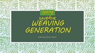 SAVE THE
WEAVING
GENERATION
Indonesia Ethnic @2017
Iyeng
.id
 
