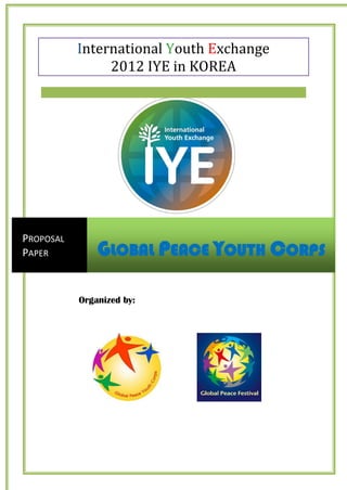 International Youth Exchange
                2012 IYE in KOREA




PROPOSAL
PAPER          GLOBAL PEACE YOUTH CORPS

           Organized by:
 