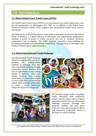 International Youth Exchange 2012

1.0 Introduction
1.1 About Global Peace Youth Corps (GPYC)

The Global Peace Youth Corps (GPYC) is an international non-profit organization that
has its headquarters in Washington D.C., USA. As an affiliate of the Global Peace
Festival Foundation (GPFF), GPYC supports the international Global Peace Festival
movement.

The Global Peace Festival Foundation, a non-profit corporation chartered in the United
States of America, is a global alliance of individuals and organizations dedicated to
building a world of peace in which everyone can live in freedom, harmony,
cooperation, and prosperity. The GPFF promote innovative peace-building by
facilitating interfaith and intercultural cooperation, strengthening of marriages and
families and fostering a culture of service.


1.2. About International Youth Exchange

The International Youth Exchange
(IYE) is a program that provides a
platform      for   undergraduate
students to exchange ideas and
have experiential learning through
community service. Besides, it is
also an opportunity to raise young
leaders of character, values and
virtues. Students from various
universities are expected to attend
a series of IYE Korea planned from
August 2012 onwards which aims
to create a caring community
within the university compound.


                                                IYE provide change maker and global
                                                leader education with unification
                                                project contest, vision and core values
                                                education, practice the core values, and
                                                challenge program. Through this
                                                program, students will learn more
                                                about the value and principle of ‘Moral
                                                and Innovative Leadership’ which is
                                                the basic for nation building.




     1   Organized by Global Peace Youth Corps and Global Peace Festival Foundation
 