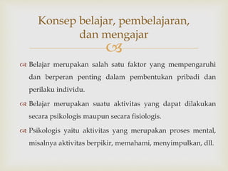 
 Belajar merupakan salah satu faktor yang mempengaruhi
dan berperan penting dalam pembentukan pribadi dan
perilaku individu.
 Belajar merupakan suatu aktivitas yang dapat dilakukan
secara psikologis maupun secara fisiologis.
 Psikologis yaitu aktivitas yang merupakan proses mental,
misalnya aktivitas berpikir, memahami, menyimpulkan, dll.
Konsep belajar, pembelajaran,
dan mengajar
 