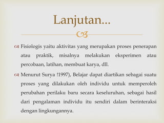 
 Fisiologis yaitu aktivitas yang merupakan proses penerapan
atau praktik, misalnya melakukan eksperimen atau
percobaan, latihan, membuat karya, dll.
 Menurut Surya !1997), Belajar dapat diartikan sebagai suatu
proses yang dilakukan oleh individu untuk memperoleh
perubahan perilaku baru secara keseluruhan, sebagai hasil
dari pengalaman individu itu sendiri dalam berinteraksi
dengan lingkungannya.
Lanjutan...
 