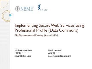 Implementing Secure Web Services using
Professional Profile (Data Commons)
MedBiquitous Annual Meeting (May 10, 2011)




Madhavkumar Iyer                Neal Swearer
NBME                            AAMC
miyer@nbme.org                  neal.swearer@aamc.org
 