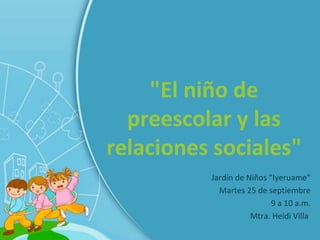 "El niño de
  preescolar y las
relaciones sociales"
          Jardín de Niños “Iyeruame”
            Martes 25 de septiembre
                           9 a 10 a.m.
                     Mtra. Heidi Villa
 
