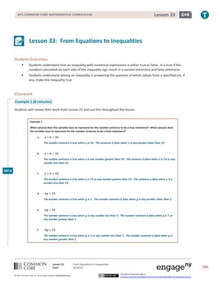 Lesson 33: From Equations to Inequalities
Date: 5/19/14 346
© 2013 Common Core, Inc. Some rights reserved. commoncore.org
This work is licensed under a
Creative Commons Attribution-NonCommercial-ShareAlike 3.0 Unported License.
NYS COMMON CORE MATHEMATICS CURRICULUM 6•4Lesson 33
Lesson 33: From Equations to Inequalities
Student Outcomes
 Students understand that an inequality with numerical expressions is either true or false. It is true if the
numbers calculated on each side of the inequality sign result in a correct statement and false otherwise.
 Students understand solving an inequality is answering the question of which values from a specified set, if
any, make the inequality true.
Classwork
Example 1 (8 minutes)
Students will review their work from Lesson 23 and use this throughout the lesson.
Example 1
What value(s) does the variable have to represent for the number sentence to be a true statement? What value(s) does
the variable have to represent for the number sentence to be a false statement?
a. 𝒚 + 𝟔 = 𝟏𝟔
The number sentence is true when 𝒚 is 𝟏𝟎. The sentence is false when 𝒚 is any number other than 𝟏𝟎.
b. 𝒚 + 𝟔 > 𝟏𝟔
The number sentence is true when 𝒚 is any number greater than 𝟏𝟎. The sentence is false when 𝒚 is 𝟏𝟎 or any
number less than 𝟏𝟎.
c. 𝒚 + 𝟔 ≥ 𝟏𝟔
The number sentence is true when 𝒚 is 𝟏𝟎 or any number greater than 𝟏𝟎. The sentence is false when 𝒚 is a
number less than 𝟏𝟎.
d. 𝟑𝒈 = 𝟏𝟓
The number sentence is true when 𝒈 is 𝟓. The number sentence is false when 𝒈 is any number other than 𝟓.
e. 𝟑𝒈 < 𝟏𝟓
The number sentence is true when 𝒈 is any number less than 𝟓. The number sentence is false when 𝒈 is 𝟓 or
any number greater than 𝟓.
f. 𝟑𝒈 ≤ 𝟏𝟓
The number sentence is true when 𝒈 is 𝟓 or any number less than 𝟓. The number sentence is false when 𝒈 is
any number greater than 𝟓.
MP.6
 
