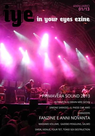 in your eyes ezine
ANNUARIO
01/13
1
PRIMAVERA SOUND 2013
INTERVISTA AI DRIVIN MRS SATAN
SIMONE SARASSO - IL PAESE CHE AMO
VARAZZERS
FANZINE E ANNI NOVANTA
MASSIMO VOLUME, GAZEBO PENGUINS, SALMO
5MDR, IVENUS, FOUR TET, TOKIO SEX DESTRUCTION
iye
 