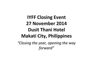 IYFF Closing Event 
27 November 2014 
Dusit Thani Hotel 
Makati City, Philippines 
“Closing the year, opening the way 
forward” 
 