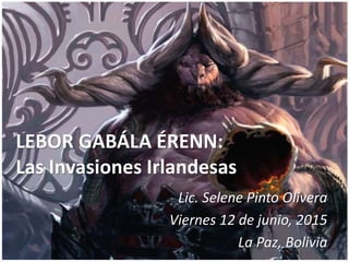 LEBOR GABÁLA ÉRENN:
Las Invasiones Irlandesas
Lic. Selene Pinto Olivera
Viernes 12 de junio, 2015
La Paz, Bolivia
 