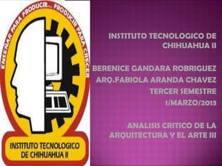 INSTITUTO TECNOLOGICO DE
CHIHUAHUA II
BERENICE GANDARA ROBRIGUEZ
ARQ.FABIOLA ARANDA CHAVEZ
TERCER SEMESTRE
1/MARZO/2013
ANALISIS CRITICO DE LA
ARQUITECTURA Y EL ARTE III
 