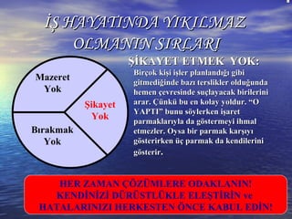 ŞİKAYET ETMEK YOK:ŞİKAYET ETMEK YOK:
Birçok kişi işler planlandığı gibiBirçok kişi işler planlandığı gibi
gitmediğinde bazı terslikler olduğundagitmediğinde bazı terslikler olduğunda
hemen çevresinde suçlayacak birilerinihemen çevresinde suçlayacak birilerini
arar. Çünkü bu en kolay yoldur. “Oarar. Çünkü bu en kolay yoldur. “O
YAPTI” bunu söylerken işaretYAPTI” bunu söylerken işaret
parmaklarıyla da göstermeyi ihmalparmaklarıyla da göstermeyi ihmal
etmezler. Oysa bir parmak karşıyıetmezler. Oysa bir parmak karşıyı
gösterirken üç parmak da kendilerinigösterirken üç parmak da kendilerini
gösterirgösterir..
İŞ HAYATINDA YIKILMAZİŞ HAYATINDA YIKILMAZ
OLMANIN SIRLARIOLMANIN SIRLARI
Mazeret
Yok
Bırakmak
Yok
Şikayet
Yok
HER ZAMAN ÇÖZÜMLERE ODAKLANIN!
KENDİNİZİ DÜRÜSTLÜKLE ELEŞTİRİN ve
HATALARINIZI HERKESTEN ÖNCE KABUL EDİN!
 