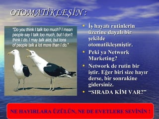 OTOMATİKLEŞİN :OTOMATİKLEŞİN :
• İİş hayatı rutinlerinş hayatı rutinlerin
üzerine dayalı birüzerine dayalı bir
şekildeşekilde
otomatikleşmiştir.otomatikleşmiştir.
• Peki yaPeki ya NNetworketwork
MMarketing?arketing?
• NNetwork de rutin biretwork de rutin bir
iştir. Eğer biri size hayıriştir. Eğer biri size hayır
derse, bir sonrakinederse, bir sonrakine
gidersiniz.gidersiniz.
• ““SIRADA KİM VAR?”SIRADA KİM VAR?”
NE HAYIRLARA ÜZÜLÜN, NE DE EVETLERE SEVİNİN !
 