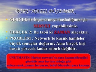 BORU HATTI DÖŞEMEKBORU HATTI DÖŞEMEK
• GERÇEK 1: İnşaa etmeye başladığınız işleGERÇEK 1: İnşaa etmeye başladığınız işle
SERVETSERVET yapabilirsiniz.yapabilirsiniz.
• GERÇEK 2: Bu tabii kiGERÇEK 2: Bu tabii ki ZAMANZAMAN alacaktır.alacaktır.
• PROBLEM : Network’te küçük hamlelerPROBLEM : Network’te küçük hamleler
büyük sonuçlar doğurur. Ama birçok kişibüyük sonuçlar doğurur. Ama birçok kişi
hasatı görecek kadar sabırlı değildir.hasatı görecek kadar sabırlı değildir.
UNUTMAYIN: Herkes network’te para kazanabileceğini
görebilir ama her işte olduğu gibi
sadece emek, zaman harcayan, bedel ödeyenler para kazanır.
 